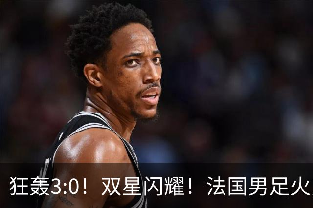 狂轰3:0！双星闪耀！法国男足火力猛，姆巴佩和登贝莱把对手打崩盘