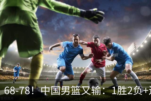 68-78！中国男篮又输：1胜2负+连败，爆发激烈冲突，下场也不好打